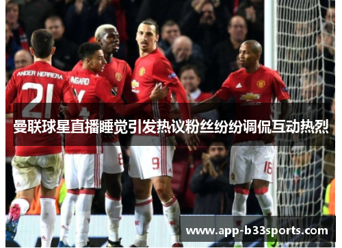 曼联球星直播睡觉引发热议粉丝纷纷调侃互动热烈